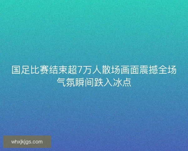国足比赛结束超7万人散场画面震撼全场气氛瞬间跌入冰点