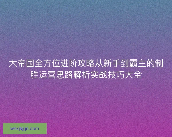 大帝国全方位进阶攻略从新手到霸主的制胜运营思路解析实战技巧大全