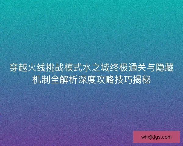 穿越火线挑战模式水之城终极通关与隐藏机制全解析深度攻略技巧揭秘