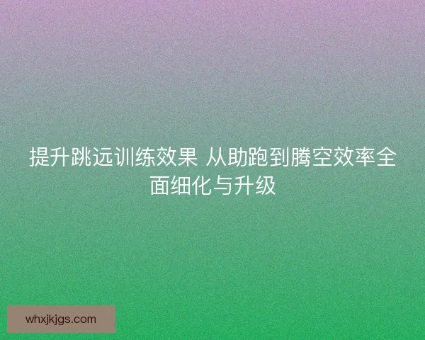 提升跳远训练效果 从助跑到腾空效率全面细化与升级