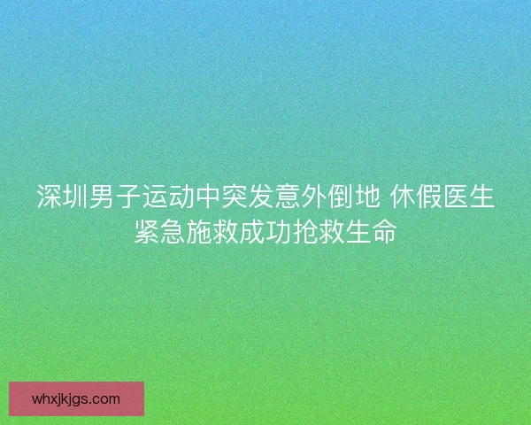 深圳男子运动中突发意外倒地 休假医生紧急施救成功抢救生命
