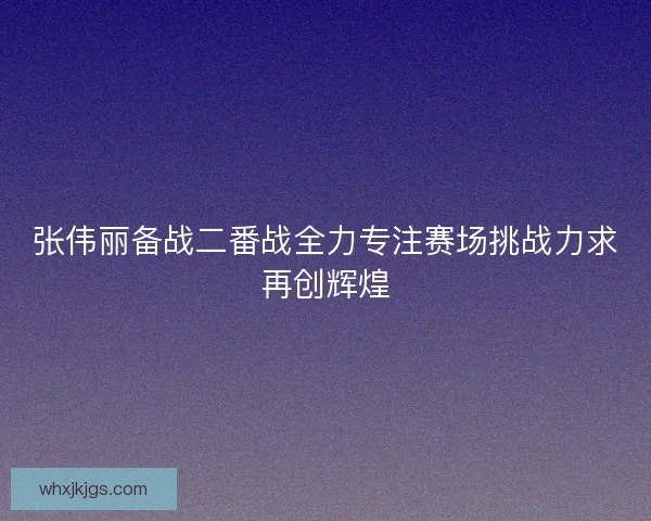张伟丽备战二番战全力专注赛场挑战力求再创辉煌